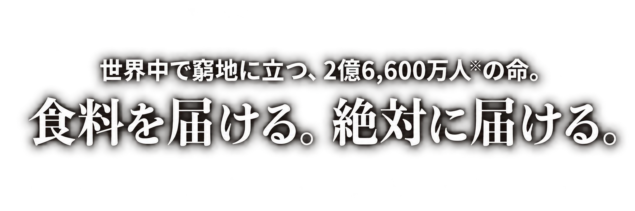世界中で窮地に立つ、2億6,600万人※の命。食料を届ける。絶対に届ける。