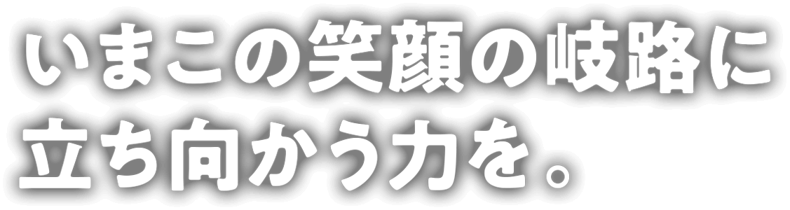いまこの笑顔の岐路に立ち向かう力を。